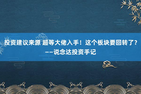 投资建议来源 超等大佬入手！这个板块要回转了？——说念达投资手记