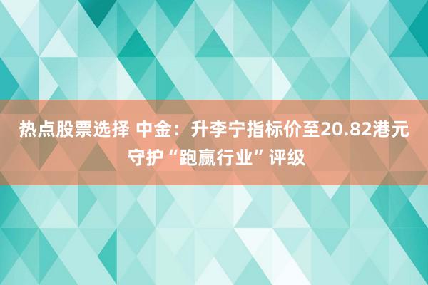 热点股票选择 中金：升李宁指标价至20.82港元 守护“跑赢行业”评级