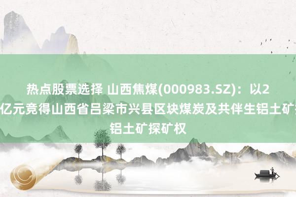 热点股票选择 山西焦煤(000983.SZ)：以247.05亿元竞得山西省吕梁市兴县区块煤炭及共伴生铝土矿探矿权