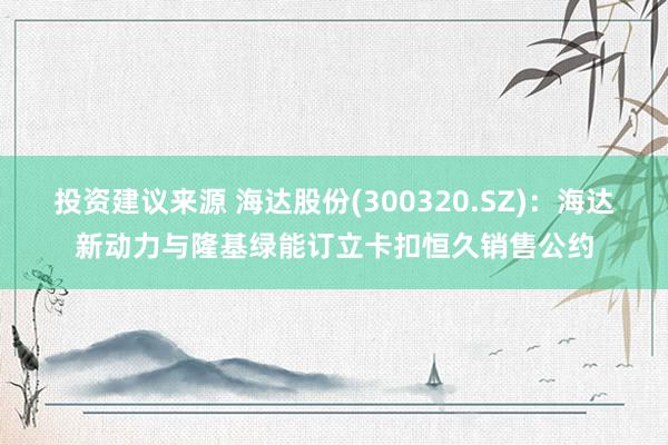 投资建议来源 海达股份(300320.SZ)：海达新动力与隆基绿能订立卡扣恒久销售公约