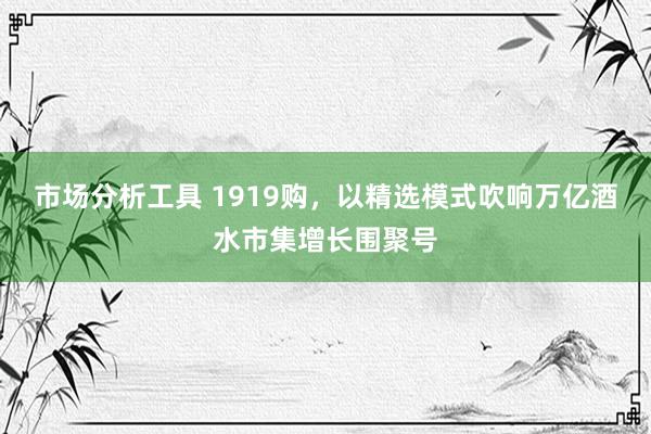 市场分析工具 1919购，以精选模式吹响万亿酒水市集增长围聚号