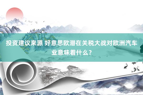 投资建议来源 好意思欧潜在关税大战对欧洲汽车业意味着什么？