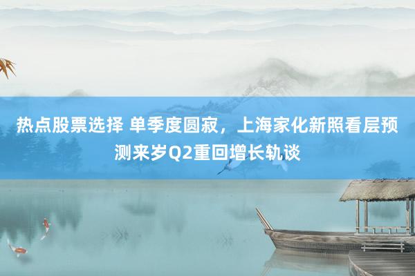 热点股票选择 单季度圆寂，上海家化新照看层预测来岁Q2重回增长轨谈