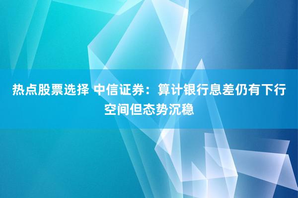 热点股票选择 中信证券：算计银行息差仍有下行空间但态势沉稳