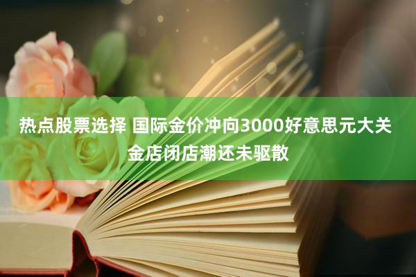 热点股票选择 国际金价冲向3000好意思元大关 金店闭店潮还未驱散