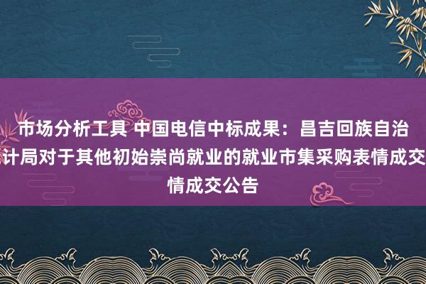 市场分析工具 中国电信中标成果：昌吉回族自治州统计局对于其他初始崇尚就业的就业市集采购表情成交公告