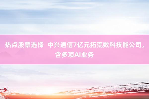 热点股票选择  中兴通信7亿元拓荒数科技能公司，含多项AI业务