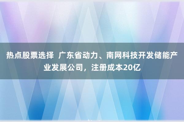 热点股票选择  广东省动力、南网科技开发储能产业发展公司，注册成本20亿