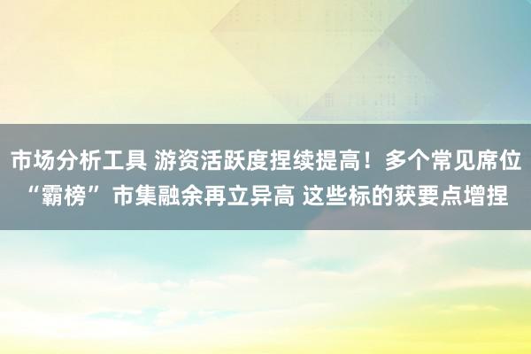 市场分析工具 游资活跃度捏续提高！多个常见席位“霸榜” 市集融余再立异高 这些标的获要点增捏