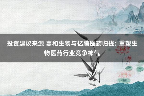 投资建议来源 嘉和生物与亿腾医药归拢: 重塑生物医药行业竞争神气