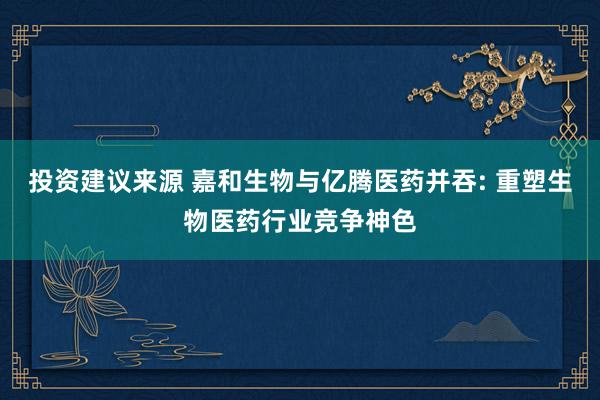 投资建议来源 嘉和生物与亿腾医药并吞: 重塑生物医药行业竞争神色