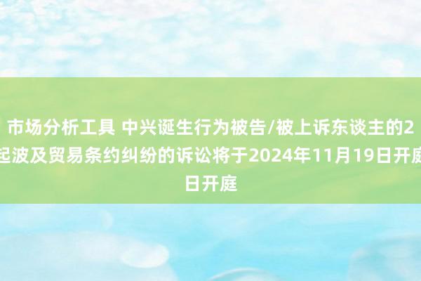 市场分析工具 中兴诞生行为被告/被上诉东谈主的2起波及贸易条约纠纷的诉讼将于2024年11月19日开庭