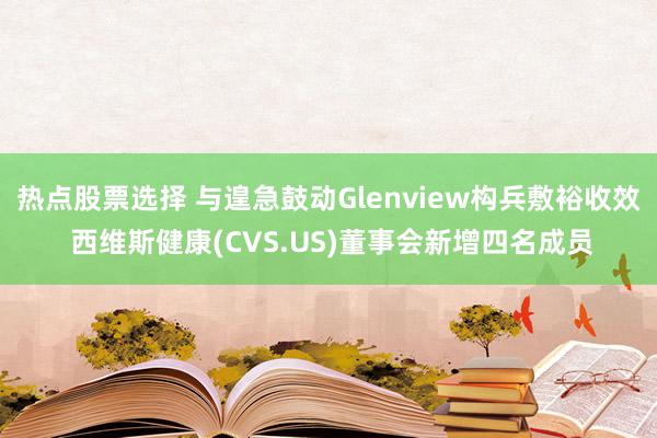 热点股票选择 与遑急鼓动Glenview构兵敷裕收效 西维斯健康(CVS.US)董事会新增四名成员