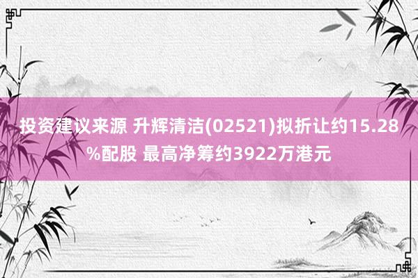 投资建议来源 升辉清洁(02521)拟折让约15.28%配股 最高净筹约3922万港元