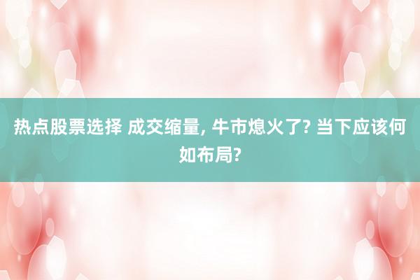 热点股票选择 成交缩量, 牛市熄火了? 当下应该何如布局?