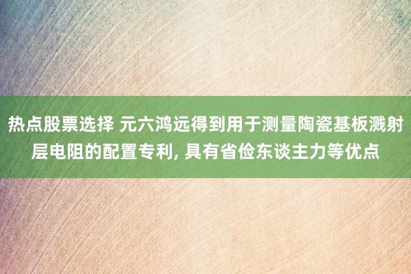 热点股票选择 元六鸿远得到用于测量陶瓷基板溅射层电阻的配置专利, 具有省俭东谈主力等优点