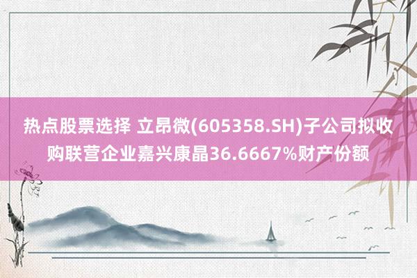 热点股票选择 立昂微(605358.SH)子公司拟收购联营企业嘉兴康晶36.6667%财产份额