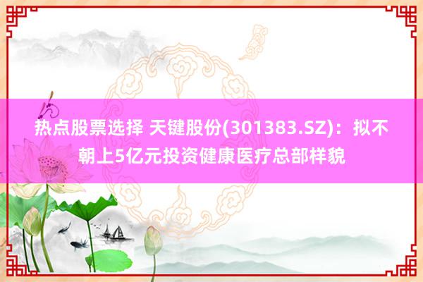 热点股票选择 天键股份(301383.SZ)：拟不朝上5亿元投资健康医疗总部样貌