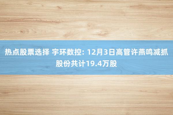 热点股票选择 宇环数控: 12月3日高管许燕鸣减抓股份共计19.4万股