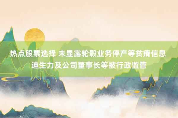 热点股票选择 未显露轮毂业务停产等贫瘠信息 迪生力及公司董事长等被行政监管