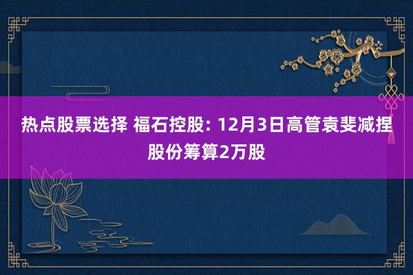 热点股票选择 福石控股: 12月3日高管袁斐减捏股份筹算2万股