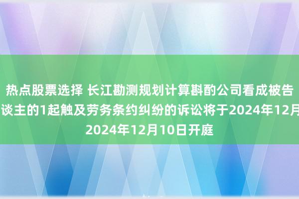 热点股票选择 长江勘测规划计算斟酌公司看成被告/被上诉东谈主的1起触及劳务条约纠纷的诉讼将于2024年12月10日开庭