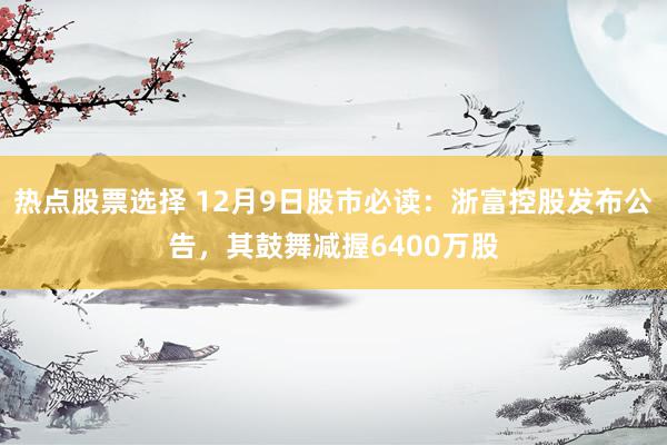 热点股票选择 12月9日股市必读：浙富控股发布公告，其鼓舞减握6400万股