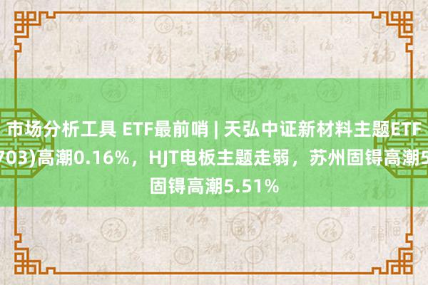 市场分析工具 ETF最前哨 | 天弘中证新材料主题ETF(159703)高潮0.16%，HJT电板主题走弱，苏州固锝高潮5.51%