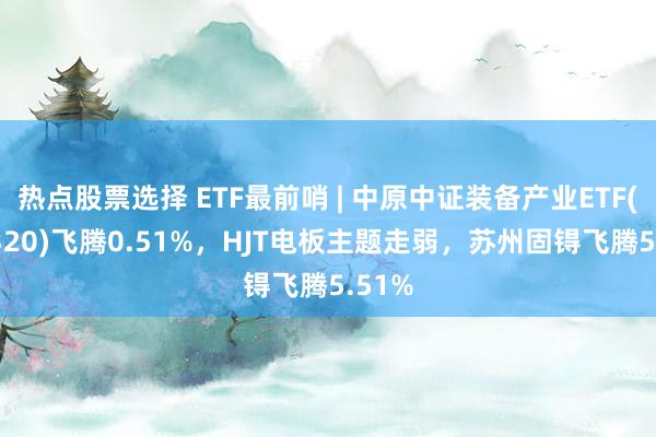 热点股票选择 ETF最前哨 | 中原中证装备产业ETF(516320)飞腾0.51%，HJT电板主题走弱，苏州固锝飞腾5.51%