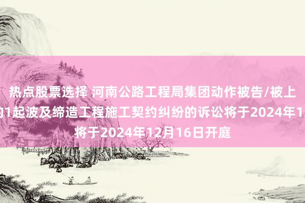 热点股票选择 河南公路工程局集团动作被告/被上诉东说念主的1起波及缔造工程施工契约纠纷的诉讼将于2024年12月16日开庭