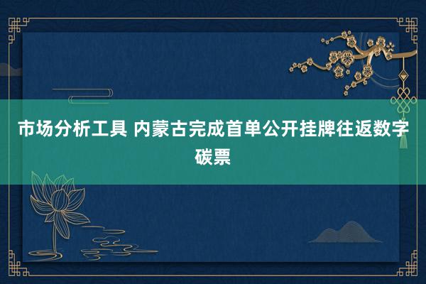 市场分析工具 内蒙古完成首单公开挂牌往返数字碳票