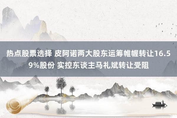 热点股票选择 皮阿诺两大股东运筹帷幄转让16.59%股份 实控东谈主马礼斌转让受阻