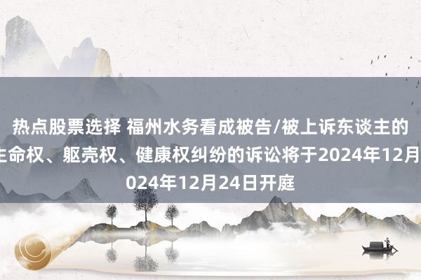 热点股票选择 福州水务看成被告/被上诉东谈主的1起触及生命权、躯壳权、健康权纠纷的诉讼将于2024年12月24日开庭