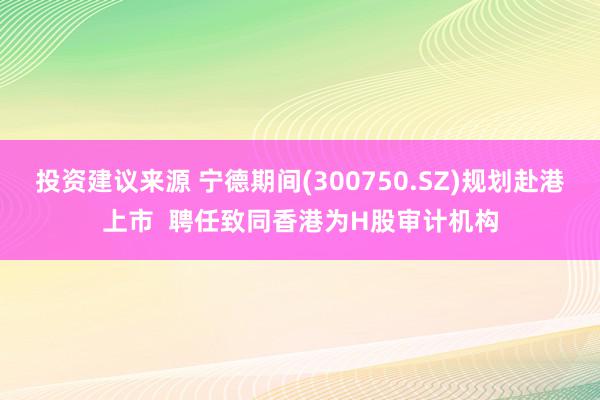 投资建议来源 宁德期间(300750.SZ)规划赴港上市  聘任致同香港为H股审计机构