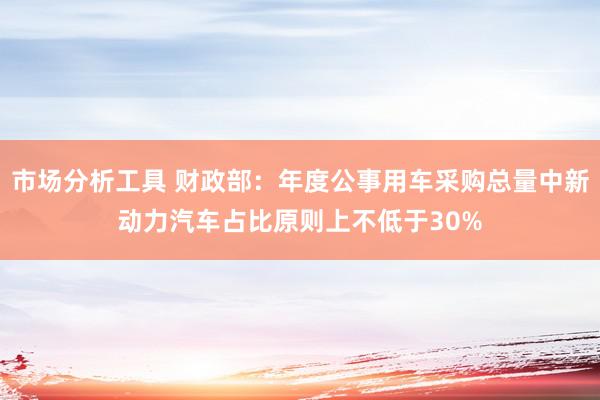 市场分析工具 财政部：年度公事用车采购总量中新动力汽车占比原则上不低于30%