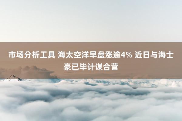 市场分析工具 海太空洋早盘涨逾4% 近日与海士豪已毕计谋合营