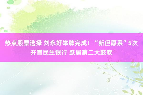 热点股票选择 刘永好举牌完成！“新但愿系”5次开首民生银行 跃居第二大鼓吹