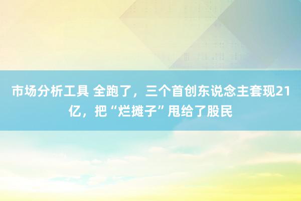 市场分析工具 全跑了，三个首创东说念主套现21亿，把“烂摊子”甩给了股民