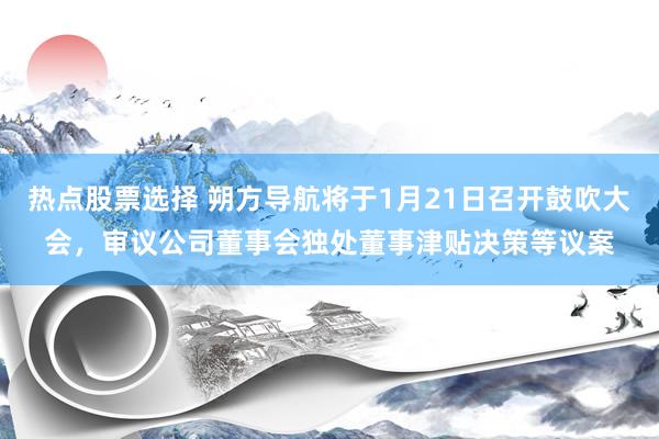 热点股票选择 朔方导航将于1月21日召开鼓吹大会，审议公司董事会独处董事津贴决策等议案