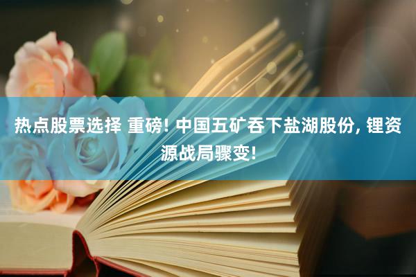 热点股票选择 重磅! 中国五矿吞下盐湖股份, 锂资源战局骤变!