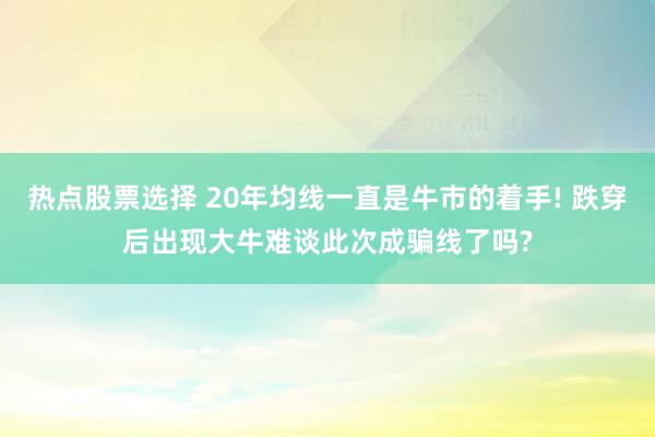 热点股票选择 20年均线一直是牛市的着手! 跌穿后出现大牛难谈此次成骗线了吗?