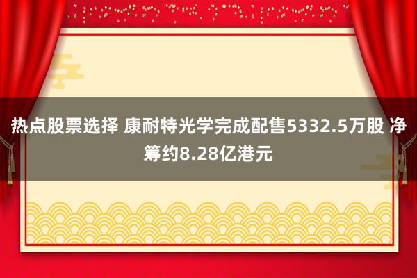 热点股票选择 康耐特光学完成配售5332.5万股 净筹约8.28亿港元