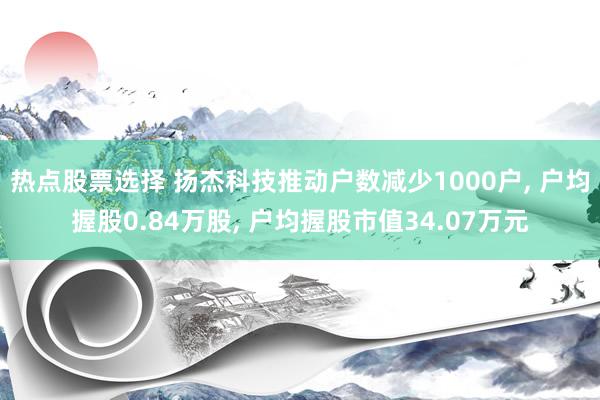 热点股票选择 扬杰科技推动户数减少1000户, 户均握股0.84万股, 户均握股市值34.07万元