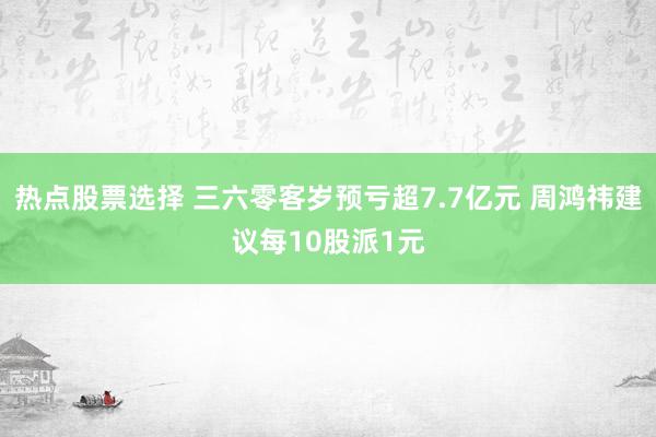 热点股票选择 三六零客岁预亏超7.7亿元 周鸿祎建议每10股派1元