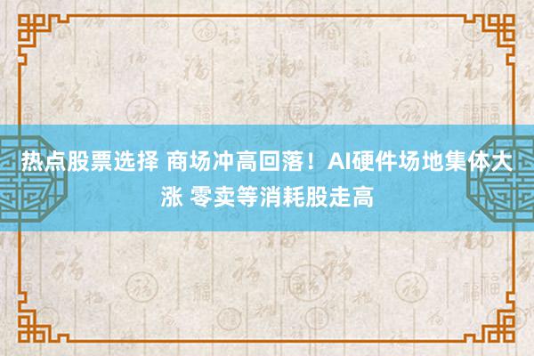 热点股票选择 商场冲高回落！AI硬件场地集体大涨 零卖等消耗股走高