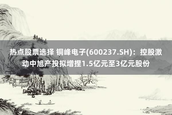 热点股票选择 铜峰电子(600237.SH)：控股激动中旭产投拟增捏1.5亿元至3亿元股份