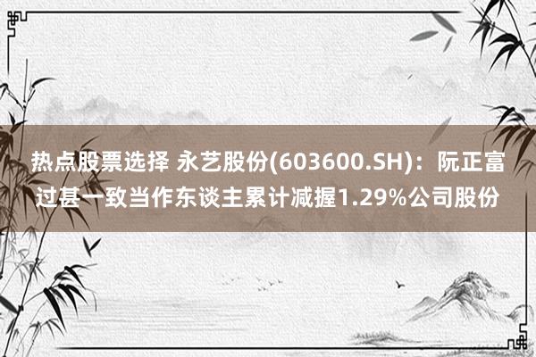 热点股票选择 永艺股份(603600.SH)：阮正富过甚一致当作东谈主累计减握1.29%公司股份