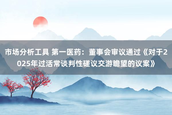 市场分析工具 第一医药：董事会审议通过《对于2025年过活常谈判性磋议交游瞻望的议案》