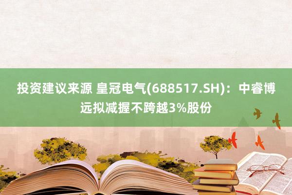 投资建议来源 皇冠电气(688517.SH)：中睿博远拟减握不跨越3%股份