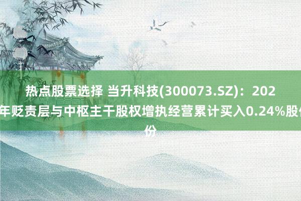 热点股票选择 当升科技(300073.SZ)：2024年贬责层与中枢主干股权增执经营累计买入0.24%股份